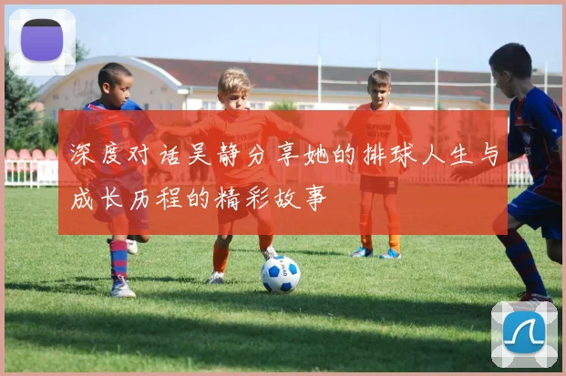 深度对话吴静分享她的排球人生与成长历程的精彩故事