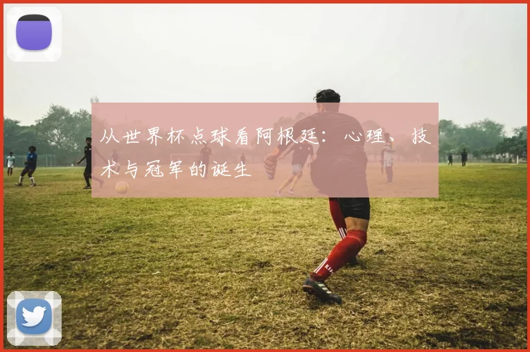 从世界杯点球看阿根廷：心理、技术与冠军的诞生