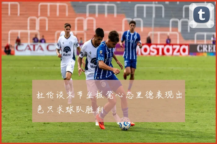 杜伦谈末节坐板凳心态里德表现出色只求球队胜利