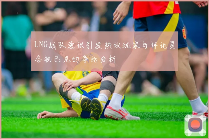 LNG战队意识引发热议玩家与评论员各执己见的争论分析