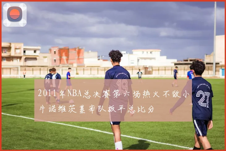 2011年NBA总决赛第六场热火不敌小牛诺维茨基率队扳平总比分