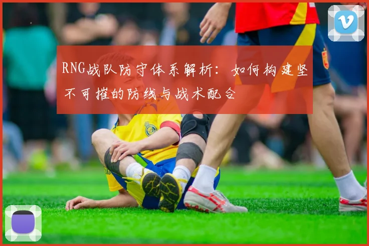 RNG战队防守体系解析：如何构建坚不可摧的防线与战术配合
