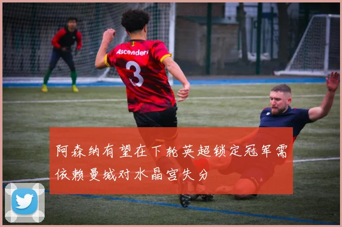 阿森纳有望在下轮英超锁定冠军需依赖曼城对水晶宫失分