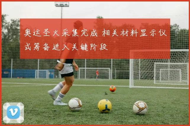 奥运圣火采集完成 相关材料显示仪式筹备进入关键阶段