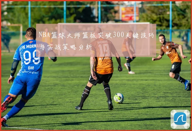 NBA篮球大师篮板突破300关键技巧与实战策略分析