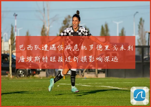 巴西队遭遇伤病危机罗德里戈米利唐埃斯特旺接连折损影响深远