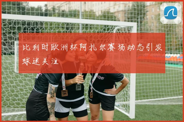 比利时欧洲杯阿扎尔赛场动态引发球迷关注